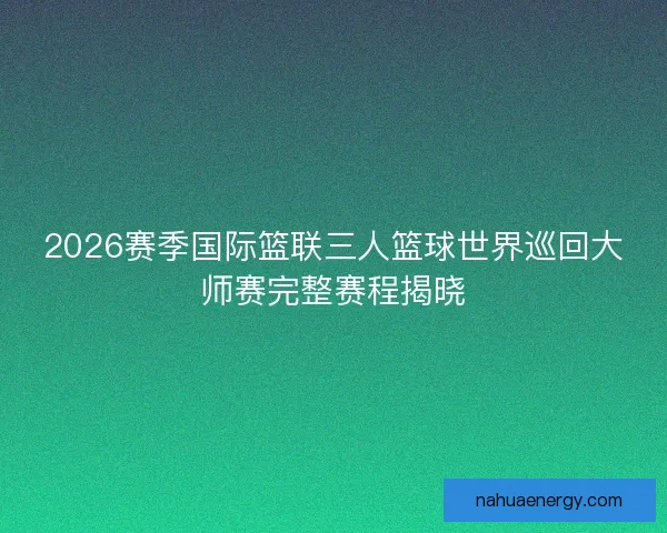 2026赛季国际篮联三人篮球世界巡回大师赛完整赛程揭晓