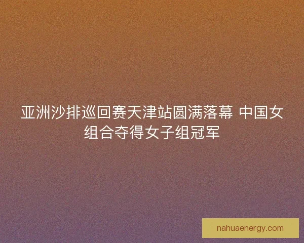 亚洲沙排巡回赛天津站圆满落幕 中国女组合夺得女子组冠军