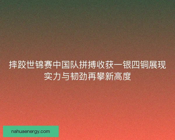 摔跤世锦赛中国队拼搏收获一银四铜展现实力与韧劲再攀新高度
