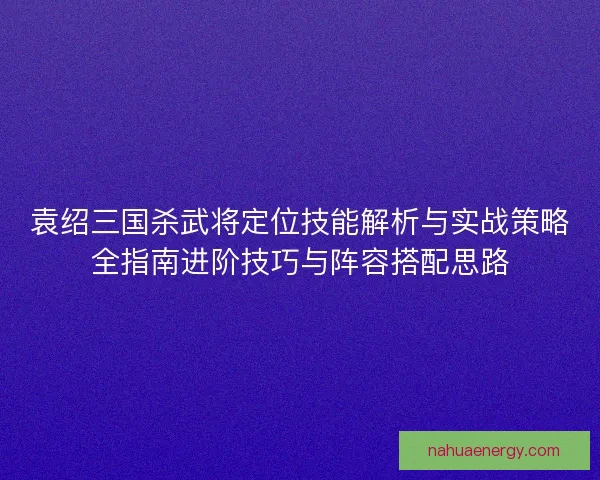 袁绍三国杀武将定位技能解析与实战策略全指南进阶技巧与阵容搭配思路