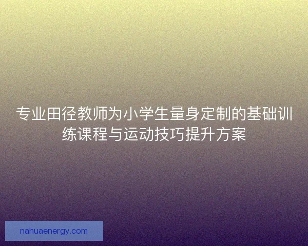专业田径教师为小学生量身定制的基础训练课程与运动技巧提升方案