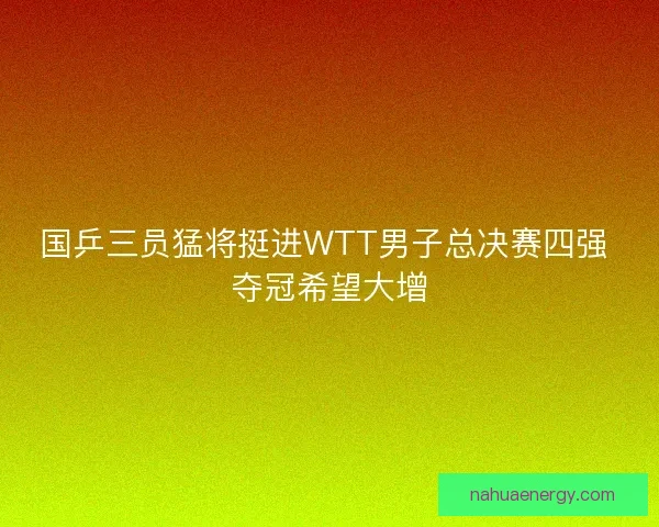 国乒三员猛将挺进WTT男子总决赛四强 夺冠希望大增