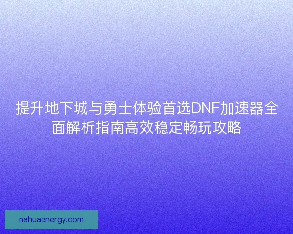 提升地下城与勇士体验首选DNF加速器全面解析指南高效稳定畅玩攻略