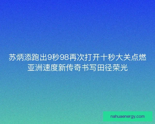 苏炳添跑出9秒98再次打开十秒大关点燃亚洲速度新传奇书写田径荣光
