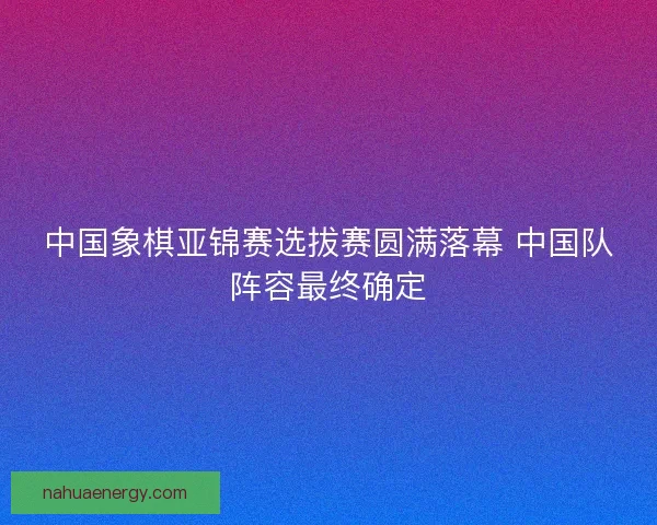中国象棋亚锦赛选拔赛圆满落幕 中国队阵容最终确定