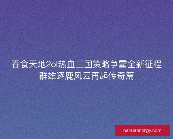 吞食天地2ol热血三国策略争霸全新征程群雄逐鹿风云再起传奇篇 吞食天地2ol热血三国策略争霸全新征程群雄逐鹿风云再起传奇篇