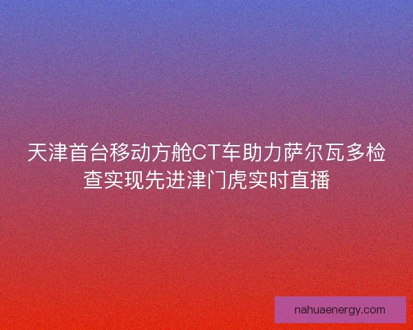 天津首台移动方舱CT车助力萨尔瓦多检查实现先进津门虎实时直播 天津首台移动方舱CT车助力萨尔瓦多检查实现先进津门虎实时直播