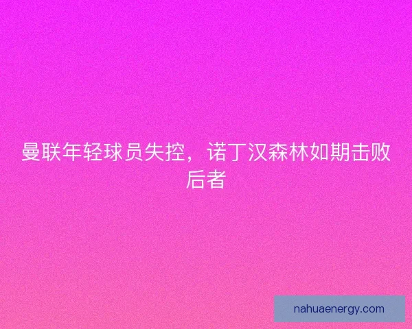 曼联年轻球员失控，诺丁汉森林如期击败后者