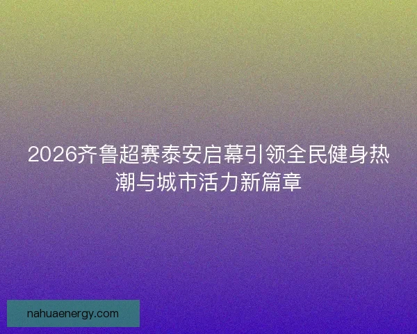 2026齐鲁超赛泰安启幕引领全民健身热潮与城市活力新篇章
