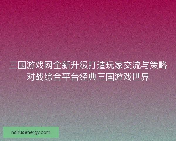 三国游戏网全新升级打造玩家交流与策略对战综合平台经典三国游戏世界