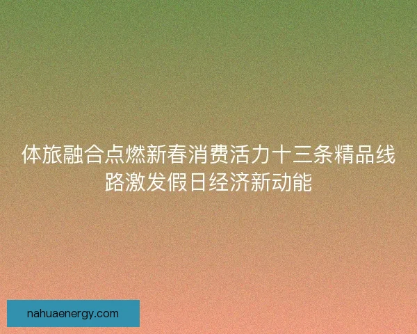 体旅融合点燃新春消费活力十三条精品线路激发假日经济新动能
