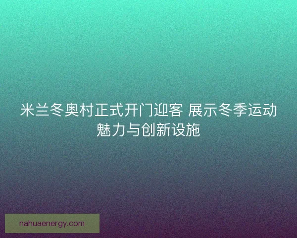 米兰冬奥村正式开门迎客 展示冬季运动魅力与创新设施 米兰冬奥村正式开门迎客 展示冬季运动魅力与创新设施