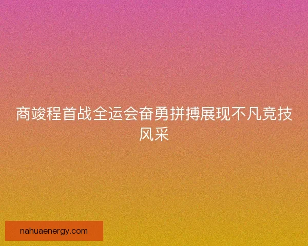 商竣程首战全运会奋勇拼搏展现不凡竞技风采 商竣程首战全运会奋勇拼搏展现不凡竞技风采