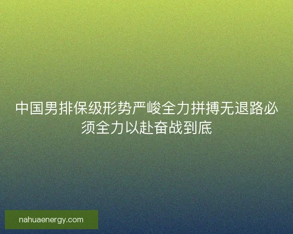 中国男排保级形势严峻全力拼搏无退路必须全力以赴奋战到底 中国男排保级形势严峻全力拼搏无退路必须全力以赴奋战到底
