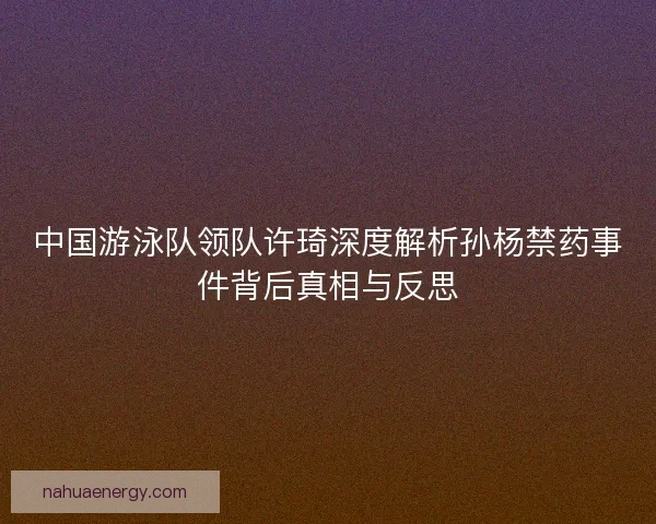 中国游泳队领队许琦深度解析孙杨禁药事件背后真相与反思